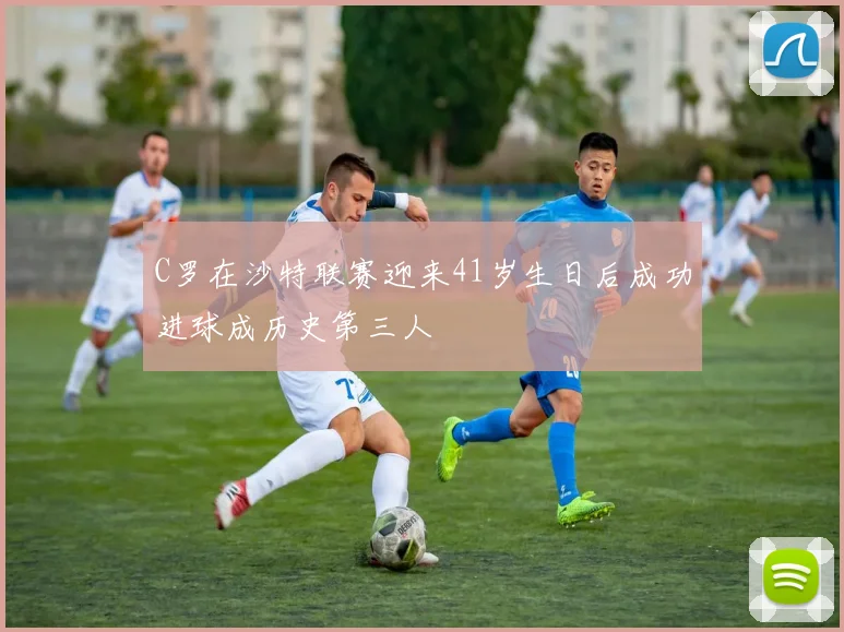C罗在沙特联赛迎来41岁生日后成功进球成历史第三人