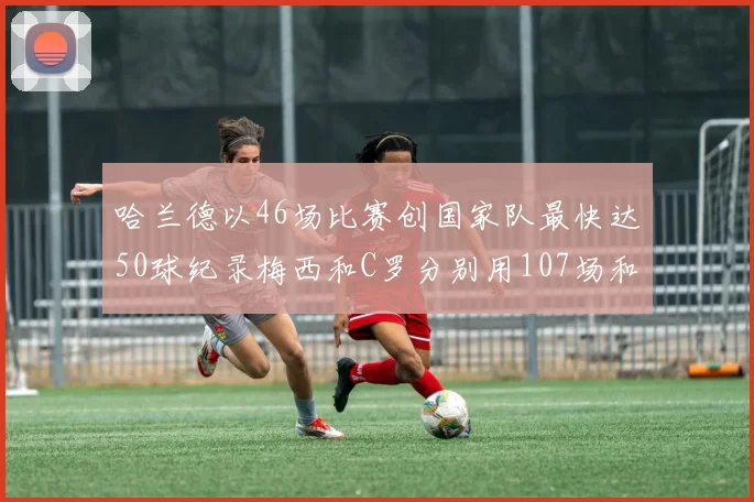 哈兰德以46场比赛创国家队最快达50球纪录梅西和C罗分别用107场和114场完成