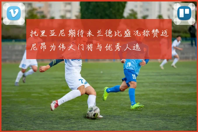 托里亚尼期待米兰德比盛况称赞迈尼昂为伟大门将与优秀人选