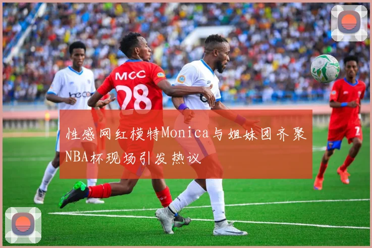性感网红模特Monica与姐妹团齐聚NBA杯现场引发热议