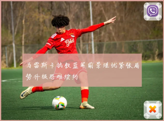 马雷斯卡执教蓝军前景堪忧紧张局势升级恐难续约