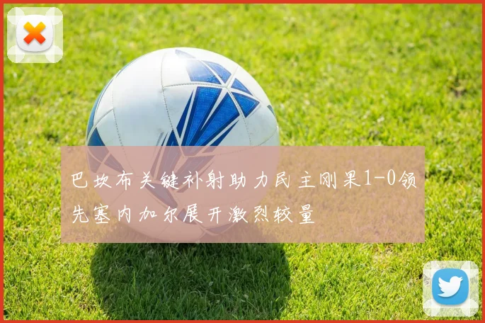 巴坎布关键补射助力民主刚果1-0领先塞内加尔展开激烈较量