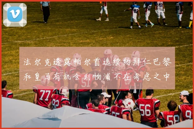 法尔克透露帕尔首选续约拜仁巴黎和皇马有机会利物浦不在考虑之中