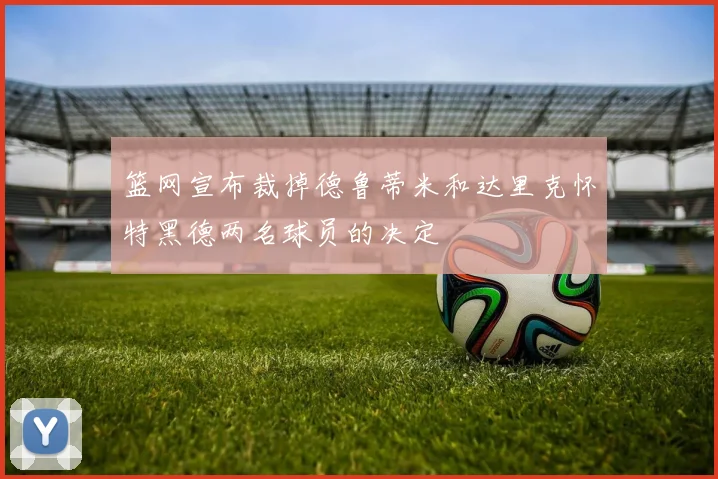 篮网宣布裁掉德鲁蒂米和达里克怀特黑德两名球员的决定
