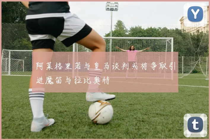 阿莱格里若与皇马谈判或将争取引进魔笛与拉比奥特