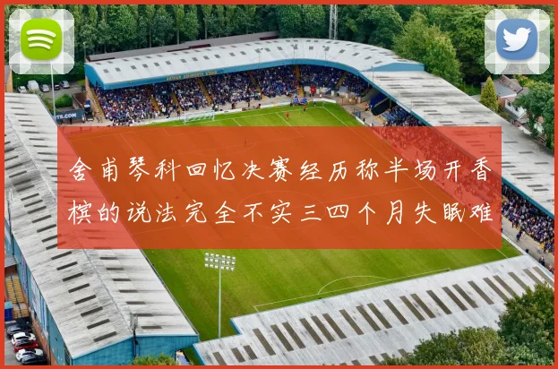 舍甫琴科回忆决赛经历称半场开香槟的说法完全不实三四个月失眠难以释怀
