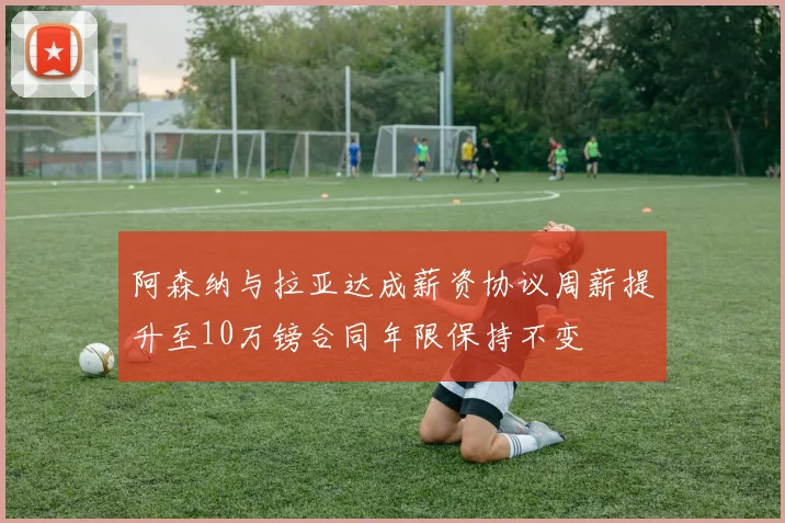 阿森纳与拉亚达成薪资协议周薪提升至10万镑合同年限保持不变