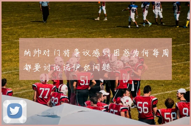 纳帅对门将争议感到困惑为何每周都要讨论诺伊尔问题