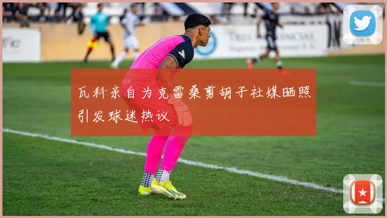 瓦科亲自为克雷桑剪胡子社媒晒照引发球迷热议