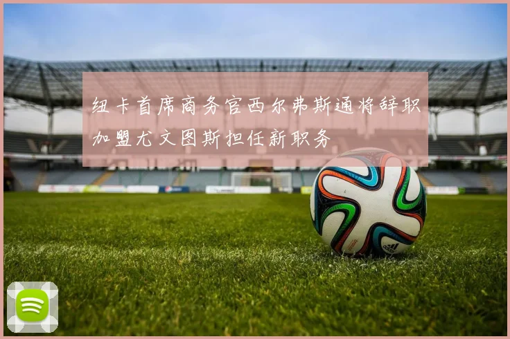 纽卡首席商务官西尔弗斯通将辞职加盟尤文图斯担任新职务