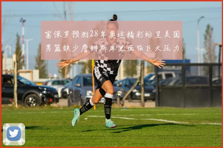 富保罗预测28年奥运精彩纷呈美国男篮缺少詹姆斯库里面临巨大压力