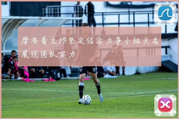 摩洛哥主帅坚定信念力争小组头名展现团队实力