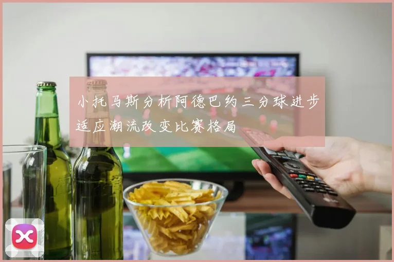 小托马斯分析阿德巴约三分球进步适应潮流改变比赛格局