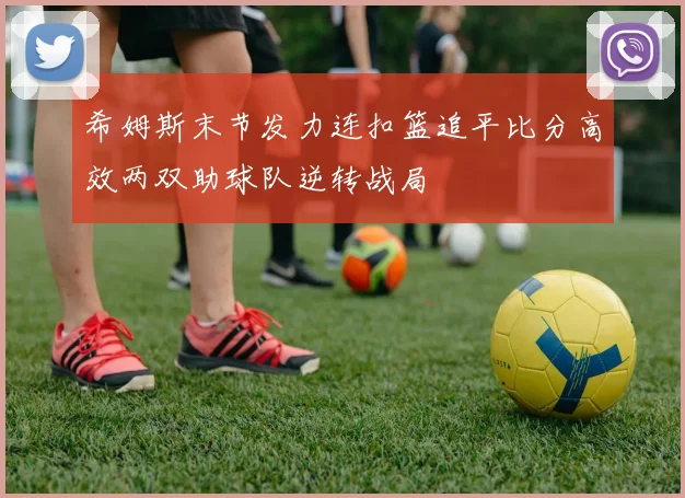 希姆斯末节发力连扣篮追平比分高效两双助球队逆转战局