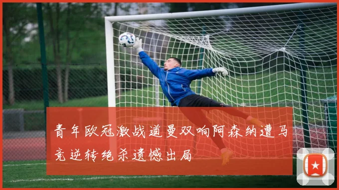 青年欧冠激战道曼双响阿森纳遭马竞逆转绝杀遗憾出局