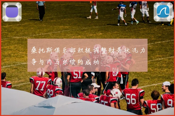 桑托斯俱乐部积极调整财务状况力争与内马尔续约成功